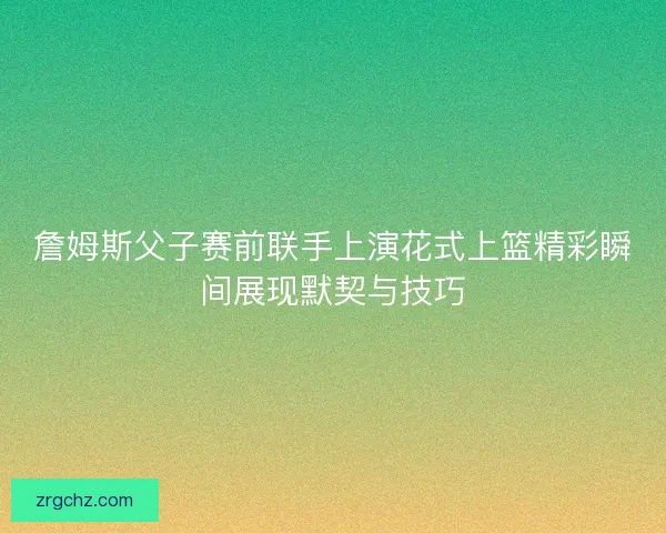 詹姆斯父子赛前联手上演花式上篮精彩瞬间展现默契与技巧