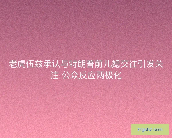 老虎伍兹承认与特朗普前儿媳交往引发关注 公众反应两极化