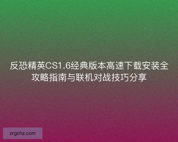反恐精英CS1.6经典版本高速下载安装全攻略指南与联机对战技巧分享