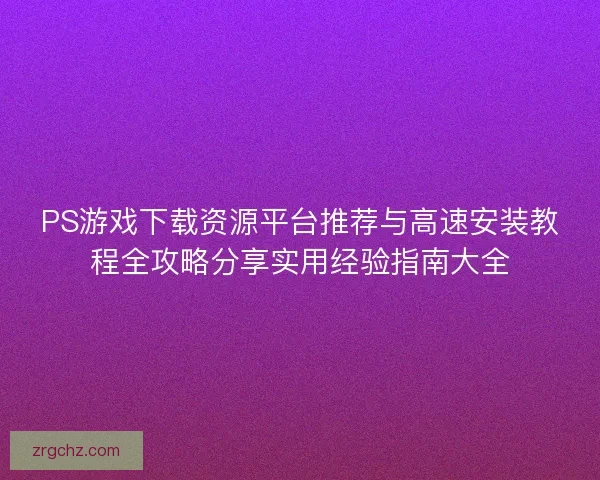 PS游戏下载资源平台推荐与高速安装教程全攻略分享实用经验指南大全