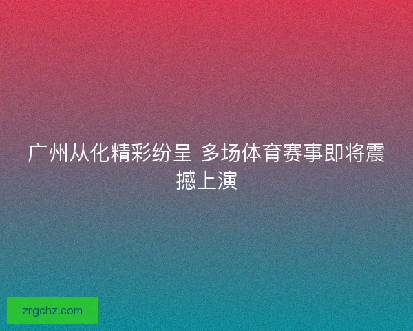 广州从化精彩纷呈 多场体育赛事即将震撼上演