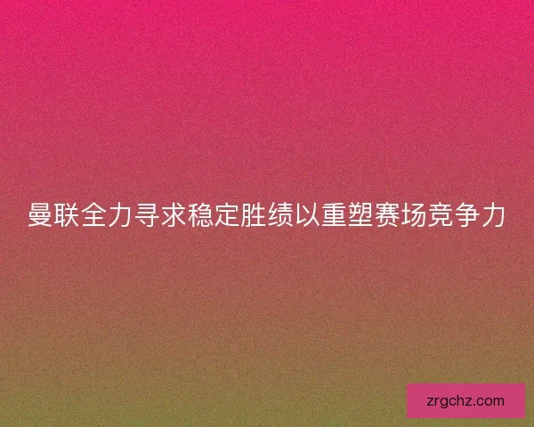 曼联全力寻求稳定胜绩以重塑赛场竞争力