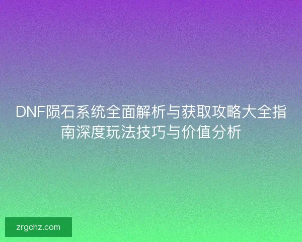 DNF陨石系统全面解析与获取攻略大全指南深度玩法技巧与价值分析