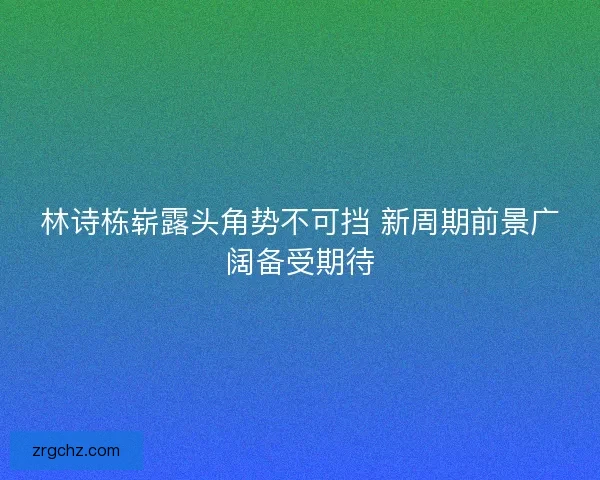 林诗栋崭露头角势不可挡 新周期前景广阔备受期待 林诗栋崭露头角势不可挡 新周期前景广阔备受期待