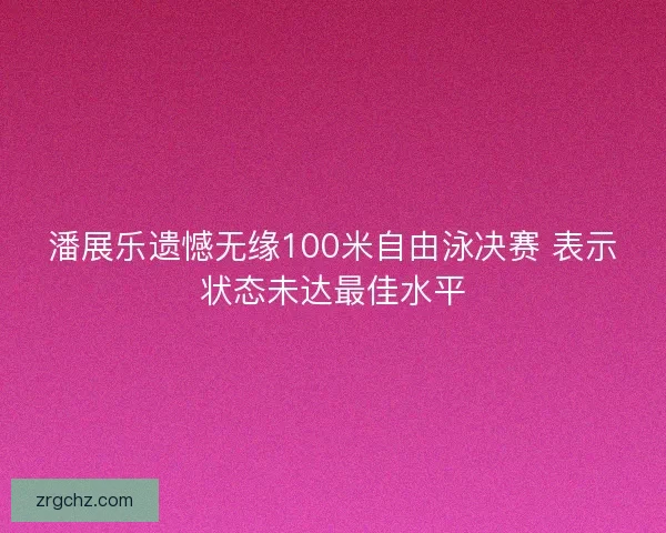 潘展乐遗憾无缘100米自由泳决赛 表示状态未达最佳水平