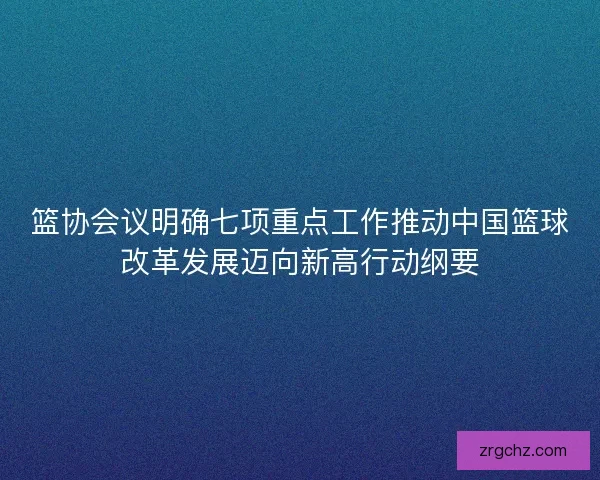 篮协会议明确七项重点工作推动中国篮球改革发展迈向新高行动纲要 篮协会议明确七项重点工作推动中国篮球改革发展迈向新高行动纲要
