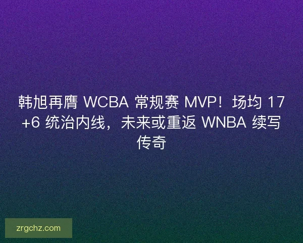 韩旭再膺 WCBA 常规赛 MVP！场均 17+6 统治内线，未来或重返 WNBA 续写传奇