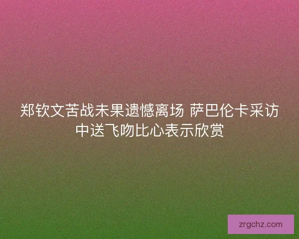 郑钦文苦战未果遗憾离场 萨巴伦卡采访中送飞吻比心表示欣赏 郑钦文苦战未果遗憾离场 萨巴伦卡采访中送飞吻比心表示欣赏