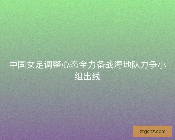 中国女足调整心态全力备战海地队力争小组出线