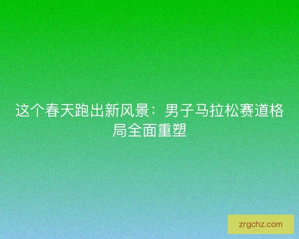 这个春天跑出新风景:男子马拉松赛道格局全面重塑 这个春天跑出新风景:男子马拉松赛道格局全面重塑