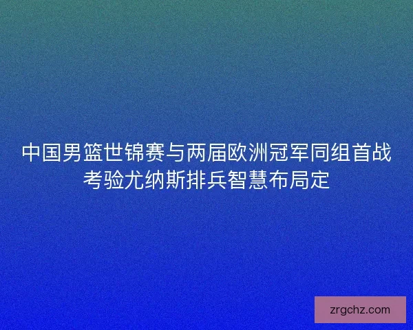 中国男篮世锦赛与两届欧洲冠军同组首战考验尤纳斯排兵智慧布局定 中国男篮世锦赛与两届欧洲冠军同组首战考验尤纳斯排兵智慧布局定