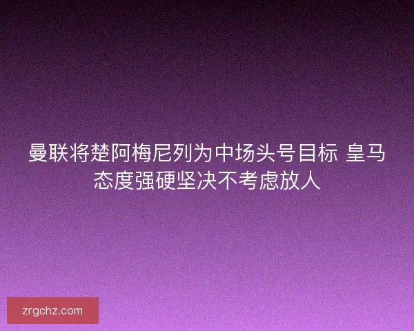 曼联将楚阿梅尼列为中场头号目标 皇马态度强硬坚决不考虑放人