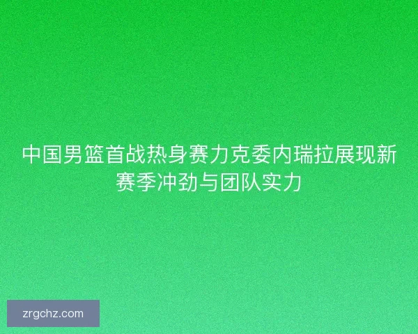 中国男篮首战热身赛力克委内瑞拉展现新赛季冲劲与团队实力
