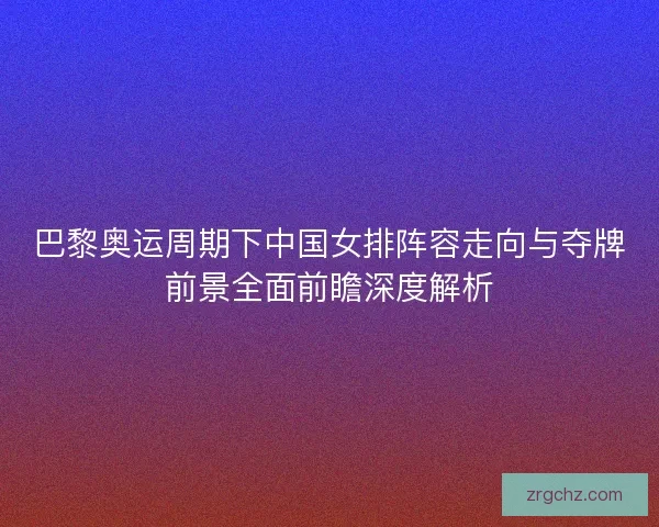 巴黎奥运周期下中国女排阵容走向与夺牌前景全面前瞻深度解析