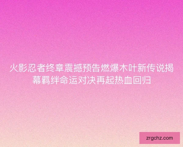 火影忍者终章震撼预告燃爆木叶新传说揭幕羁绊命运对决再起热血回归