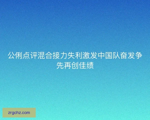 公俐点评混合接力失利激发中国队奋发争先再创佳绩 公俐点评混合接力失利激发中国队奋发争先再创佳绩